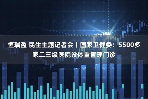 恒瑞盈 民生主题记者会丨国家卫健委：5500多家二三级医院设体重管理门诊
