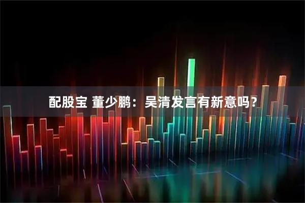 配股宝 董少鹏：吴清发言有新意吗？